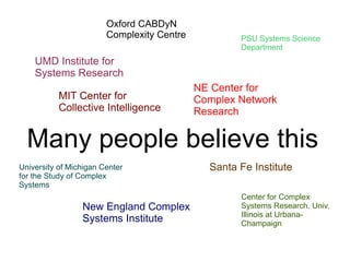 Oxford CABDyN
                        Complexity Centre           PSU Systems Science
                                                    Department
    UMD Institute for
    Systems Research
                                            NE Center for
           MIT Center for                   Complex Network
           Collective Intelligence          Research


  Many people believe this
University of Michigan Center                 Santa Fe Institute
for the Study of Complex
Systems
                                                    Center for Complex
                 New England Complex                Systems Research. Univ.
                                                    Illinois at Urbana-
                 Systems Institute                  Champaign
 