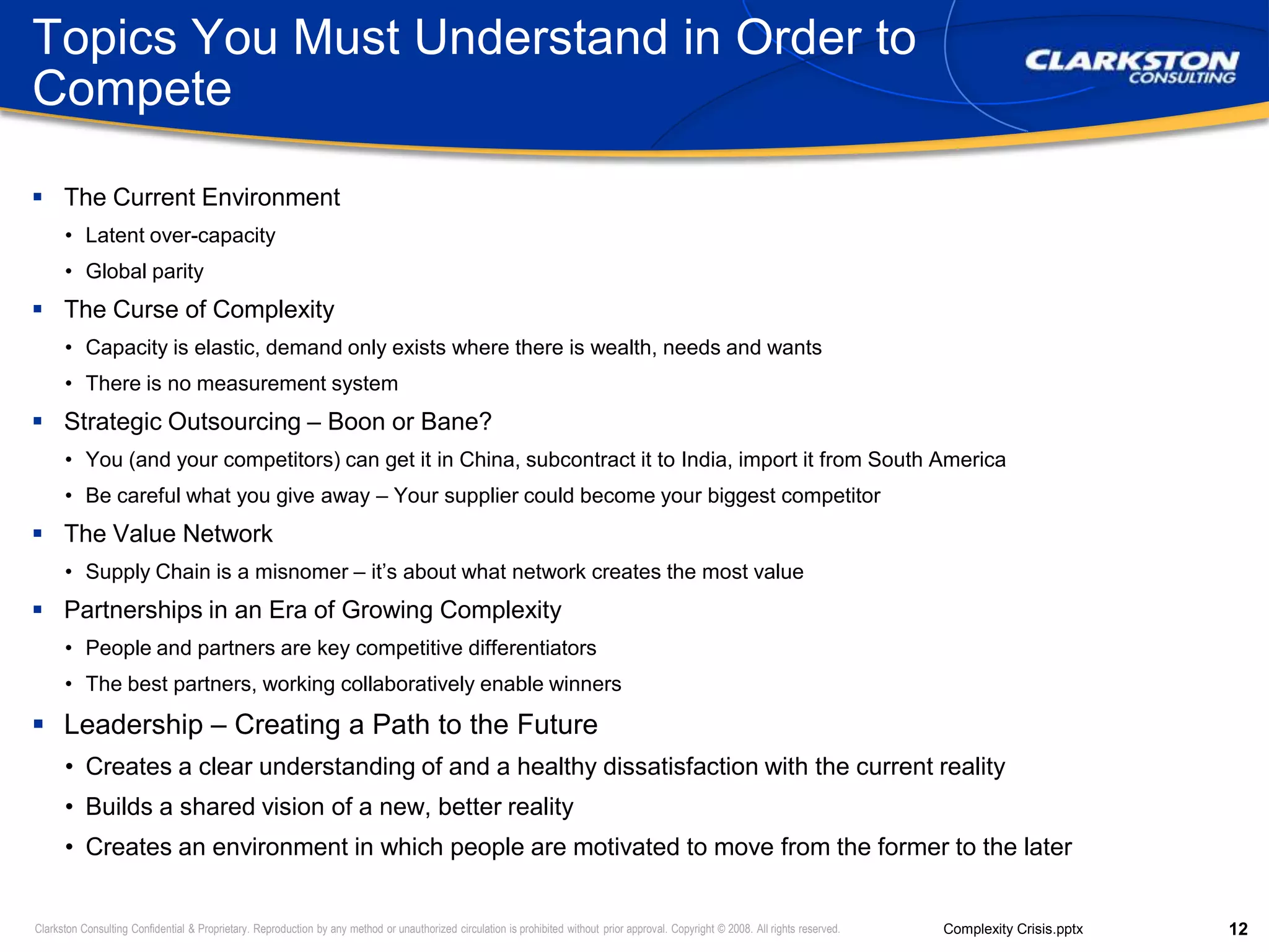 Topics You Must Understand in Order to CompeteThe Current EnvironmentLatent over-capacityGlobal parityThe Curse of ComplexityCapacity is elastic, demand only exists where there is wealth, needs and wantsThere is no measurement systemStrategic Outsourcing – Boon or Bane?You (and your competitors) can get it in China, subcontract it to India, import it from South AmericaBe careful what you give away – Your supplier could become your biggest competitorThe Value NetworkSupply Chain is a misnomer – it’s about what network creates the most valuePartnerships in an Era of Growing ComplexityPeople and partners are key competitive differentiatorsThe best partners, working collaboratively enable winnersLeadership – Creating a Path to the FutureCreates a clear understanding of and a healthy dissatisfaction with the current realityBuilds a shared vision of a new, better realityCreates an environment in which people are motivated to move from the former to the later