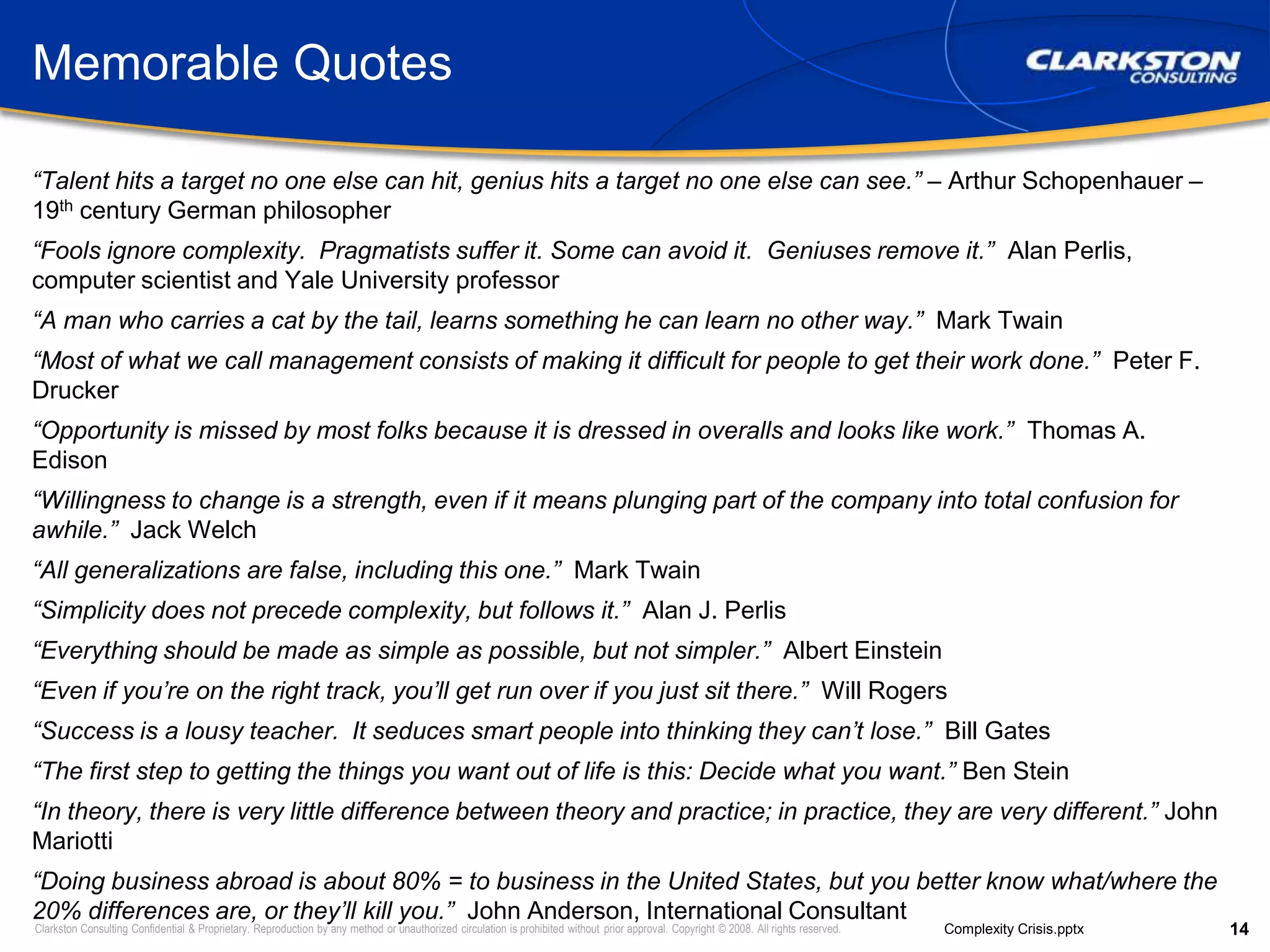 Memorable Quotes“Talent hits a target no one else can hit, genius hits a target no one else can see.” – Arthur Schopenhauer – 19th century German philosopher“Fools ignore complexity.  Pragmatists suffer it. Some can avoid it.  Geniuses remove it.”  Alan Perlis, computer scientist and Yale University professor“A man who carries a cat by the tail, learns something he can learn no other way.”  Mark Twain“Most of what we call management consists of making it difficult for people to get their work done.”  Peter F. Drucker“Opportunity is missed by most folks because it is dressed in overalls and looks like work.”  Thomas A. Edison“Willingness to change is a strength, even if it means plunging part of the company into total confusion for awhile.”  Jack Welch“All generalizations are false, including this one.”  Mark Twain“Simplicity does not precede complexity, but follows it.”  Alan J. Perlis“Everything should be made as simple as possible, but not simpler.”  Albert Einstein“Even if you’re on the right track, you’ll get run over if you just sit there.”  Will Rogers“Success is a lousy teacher.  It seduces smart people into thinking they can’t lose.”  Bill Gates“The first step to getting the things you want out of life is this: Decide what you want.” Ben Stein“In theory, there is very little difference between theory and practice; in practice, they are very different.” John Mariotti“Doing business abroad is about 80% = to business in the United States, but you better know what/where the 20% differences are, or they’ll kill you.”  John Anderson, International Consultant