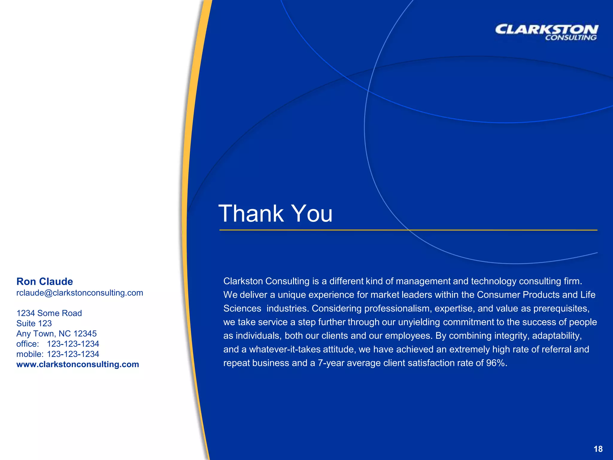 Thank YouClarkston Consulting is a different kind of management and technology consulting firm. We deliver a unique experience for market leaders within the Consumer Products and Life Sciences  industries. Considering professionalism, expertise, and value as prerequisites, we take service a step further through our unyielding commitment to the success of people as individuals, both our clients and our employees. By combining integrity, adaptability, and a whatever-it-takes attitude, we have achieved an extremely high rate of referral and repeat business and a 7-year average client satisfaction rate of 96%.Ron Clauderclaude@clarkstonconsulting.com1234 Some RoadSuite 123Any Town, NC 12345office: 	123-123-1234 mobile: 	123-123-1234www.clarkstonconsulting.com
