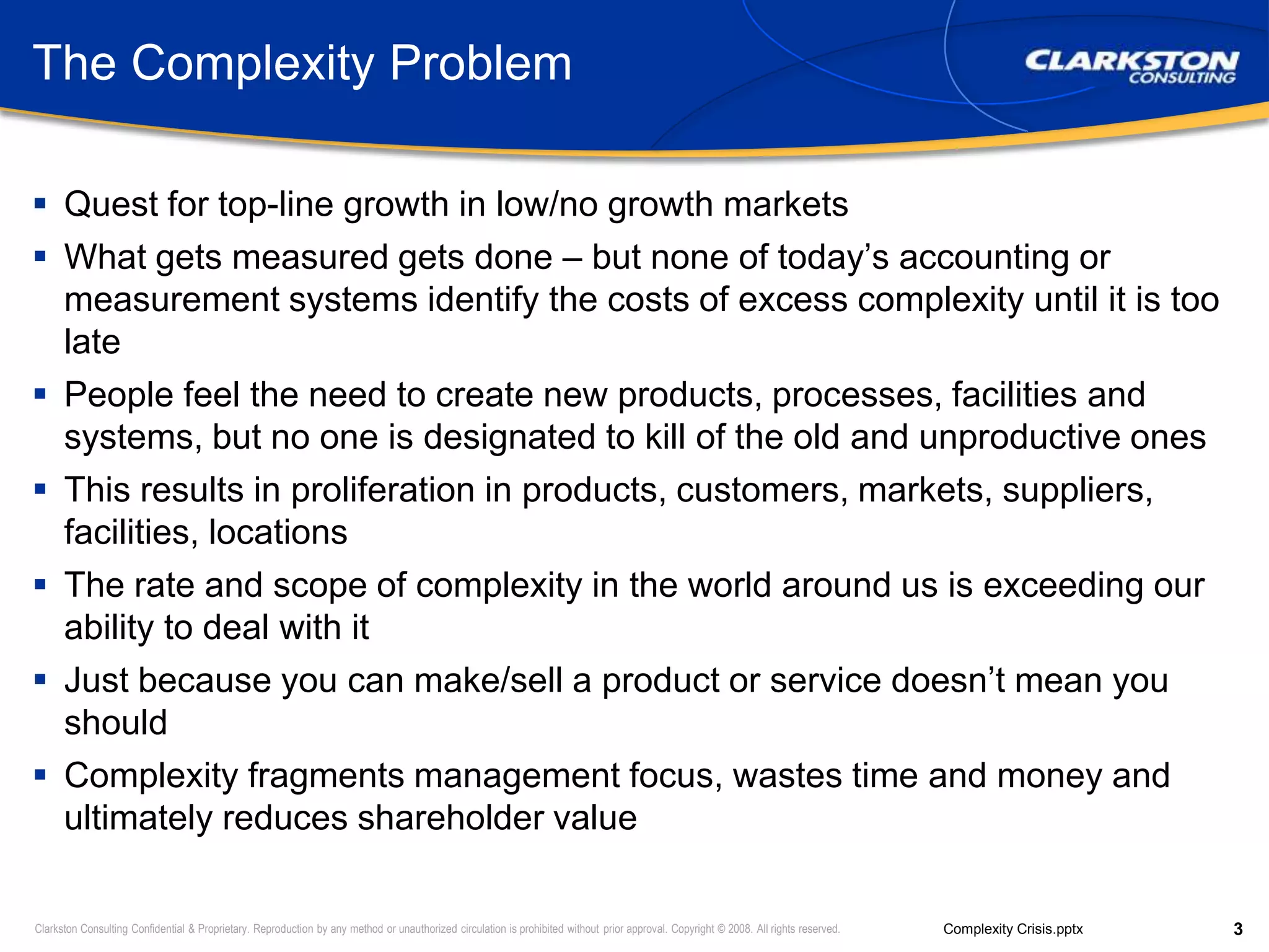 The Complexity ProblemQuest for top-line growth in low/no growth marketsWhat gets measured gets done – but none of today’s accounting or measurement systems identify the costs of excess complexity until it is too latePeople feel the need to create new products, processes, facilities and systems, but no one is designated to kill of the old and unproductive onesThis results in proliferation in products, customers, markets, suppliers, facilities, locationsThe rate and scope of complexity in the world around us is exceeding our ability to deal with itJust because you can make/sell a product or service doesn’t mean you shouldComplexity fragments management focus, wastes time and money and ultimately reduces shareholder value