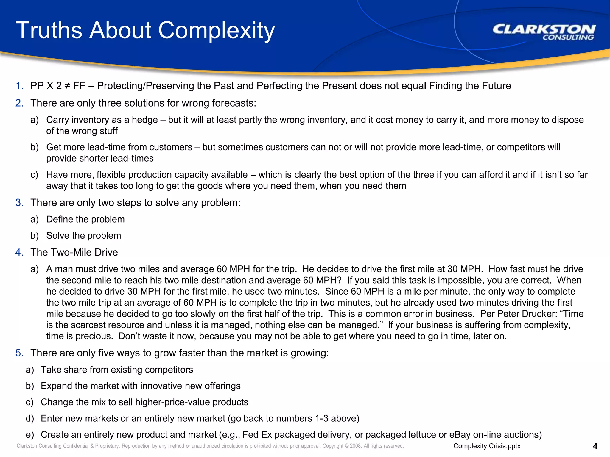 Truths About ComplexityPP X 2 ≠ FF – Protecting/Preserving the Past and Perfecting the Present does not equal Finding the FutureThere are only three solutions for wrong forecasts:Carry inventory as a hedge – but it will at least partly the wrong inventory, and it cost money to carry it, and more money to dispose of the wrong stuffGet more lead-time from customers – but sometimes customers can not or will not provide more lead-time, or competitors will provide shorter lead-timesHave more, flexible production capacity available – which is clearly the best option of the three if you can afford it and if it isn’t so far away that it takes too long to get the goods where you need them, when you need themThere are only two steps to solve any problem:Define the problemSolve the problemThe Two-Mile DriveA man must drive two miles and average 60 MPH for the trip.  He decides to drive the first mile at 30 MPH.  How fast must he drive the second mile to reach his two mile destination and average 60 MPH?  If you said this task is impossible, you are correct.  When he decided to drive 30 MPH for the first mile, he used two minutes.  Since 60 MPH is a mile per minute, the only way to complete the two mile trip at an average of 60 MPH is to complete the trip in two minutes, but he already used two minutes driving the first mile because he decided to go too slowly on the first half of the trip.  This is a common error in business.  Per Peter Drucker: “Time is the scarcest resource and unless it is managed, nothing else can be managed.”  If your business is suffering from complexity, time is precious.  Don’t waste it now, because you may not be able to get where you need to go in time, later on.There are only five ways to grow faster than the market is growing:Take share from existing competitorsExpand the market with innovative new offeringsChange the mix to sell higher-price-value productsEnter new markets or an entirely new market (go back to numbers 1-3 above)Create an entirely new product and market (e.g., Fed Ex packaged delivery, or packaged lettuce or eBay on-line auctions)