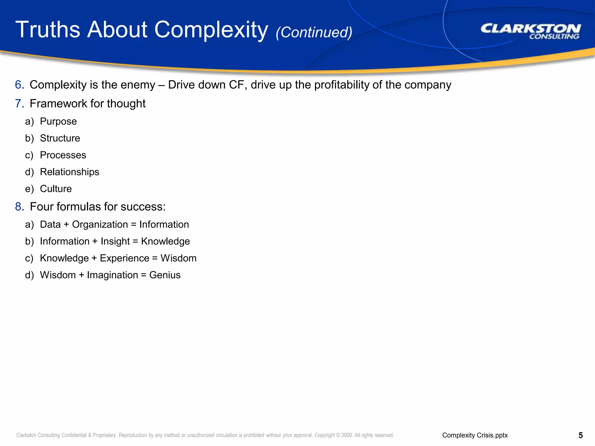 Truths About Complexity (Continued)Complexity is the enemy – Drive down CF, drive up the profitability of the companyFramework for thoughtPurposeStructureProcessesRelationshipsCultureFour formulas for success:Data + Organization = InformationInformation + Insight = KnowledgeKnowledge + Experience = WisdomWisdom + Imagination = Genius