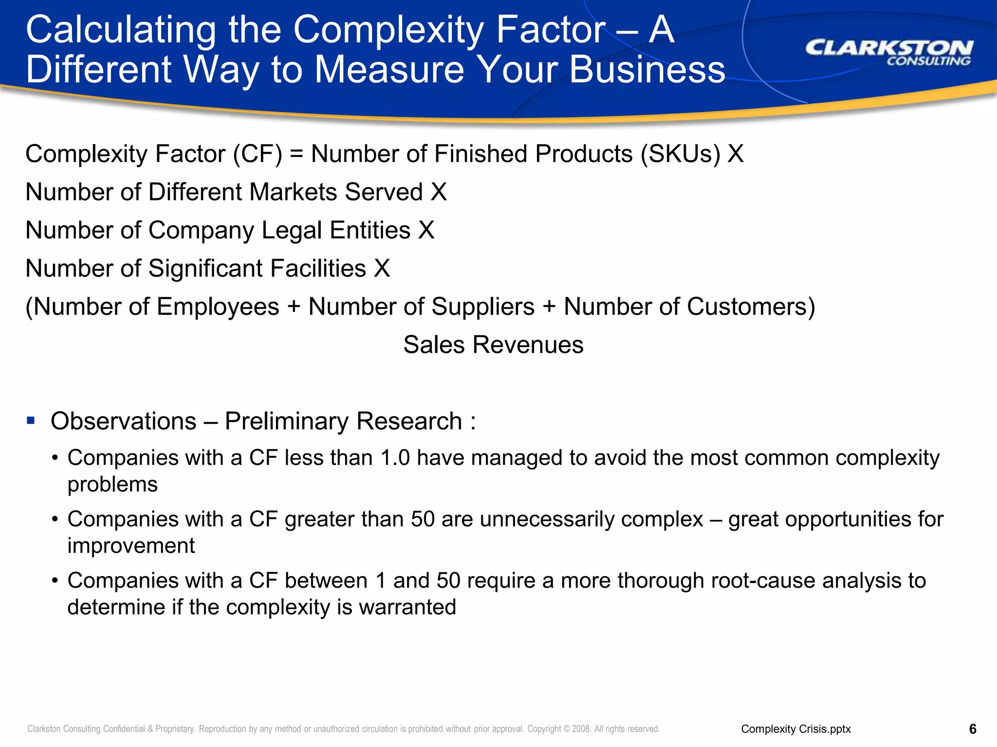 Calculating the Complexity Factor – A Different Way to Measure Your BusinessComplexity Factor (CF) = Number of Finished Products (SKUs) XNumber of Different Markets Served XNumber of Company Legal Entities X Number of Significant Facilities X(Number of Employees + Number of Suppliers + Number of Customers) ÷Sales RevenuesObservations – Preliminary Research :Companies with a CF less than 1.0 have managed to avoid the most common complexity problemsCompanies with a CF greater than 50 are unnecessarily complex – great opportunities for improvementCompanies with a CF between 1 and 50 require a more thorough root-cause analysis to determine if the complexity is warranted