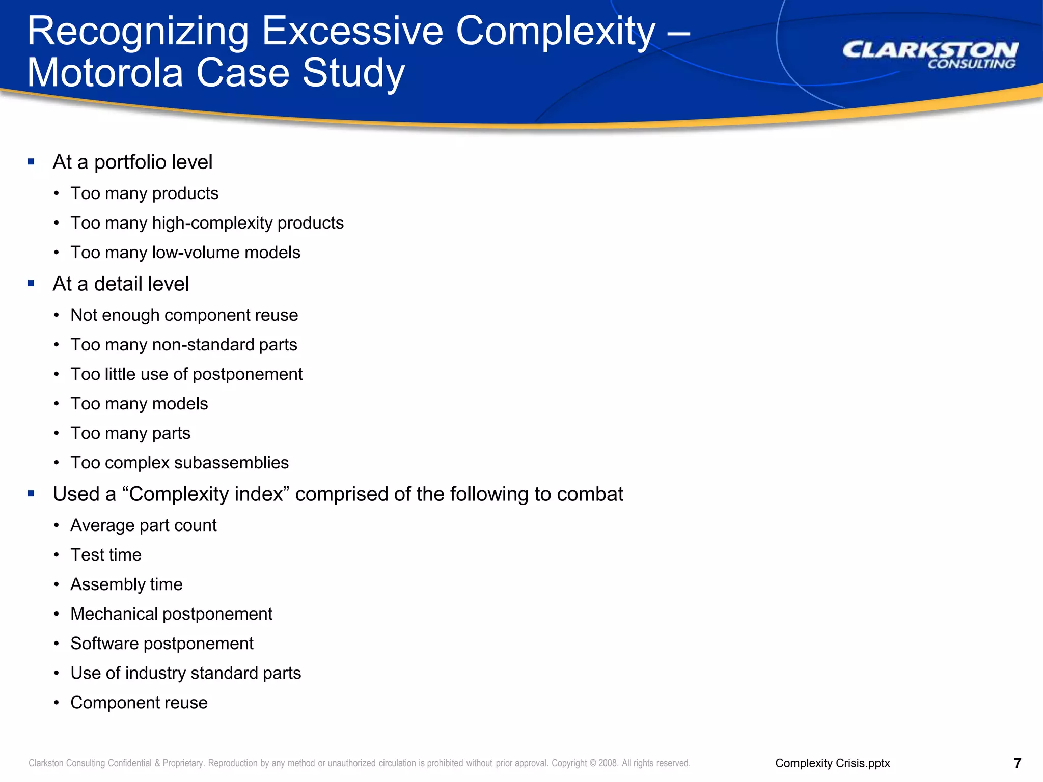 Recognizing Excessive Complexity – Motorola Case StudyAt a portfolio levelToo many productsToo many high-complexity productsToo many low-volume modelsAt a detail levelNot enough component reuseToo many non-standard partsToo little use of postponementToo many modelsToo many partsToo complex subassembliesUsed a “Complexity index” comprised of the following to combatAverage part countTest timeAssembly timeMechanical postponementSoftware postponementUse of industry standard partsComponent reuse