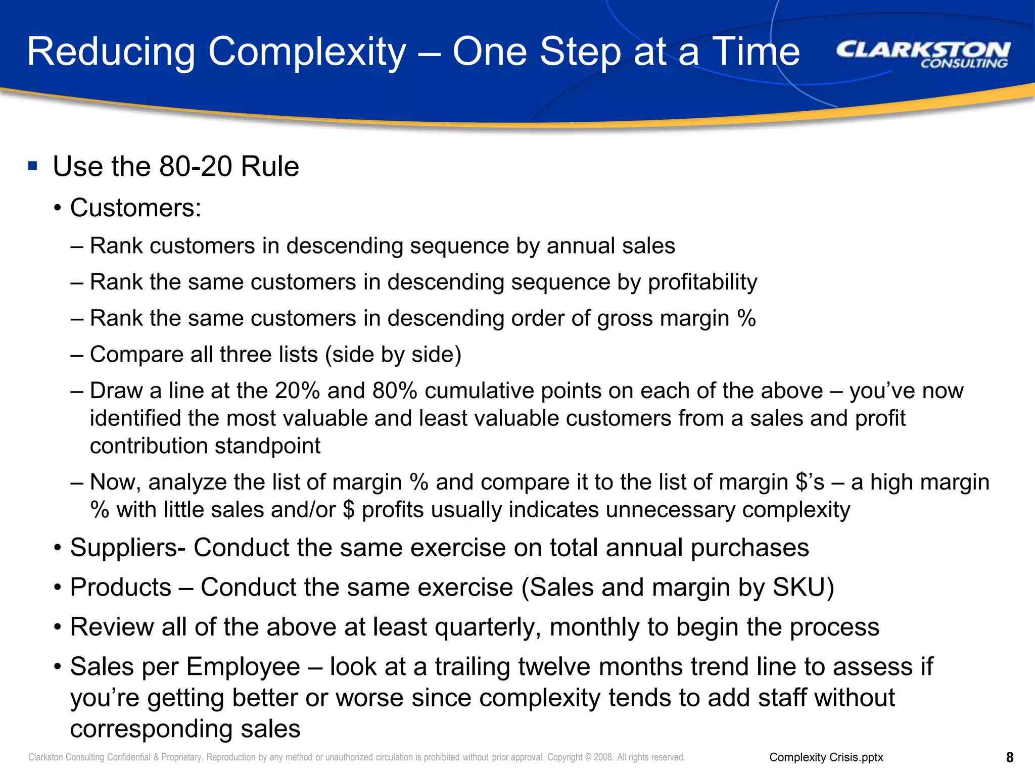 Reducing Complexity – One Step at a TimeUse the 80-20 RuleCustomers:Rank customers in descending sequence by annual salesRank the same customers in descending sequence by profitabilityRank the same customers in descending order of gross margin % Compare all three lists (side by side)Draw a line at the 20% and 80% cumulative points on each of the above – you’ve now identified the most valuable and least valuable customers from a sales and profit contribution standpointNow, analyze the list of margin % and compare it to the list of margin $’s – a high margin % with little sales and/or $ profits usually indicates unnecessary complexitySuppliers- Conduct the same exercise on total annual purchasesProducts – Conduct the same exercise (Sales and margin by SKU)Review all of the above at least quarterly, monthly to begin the processSales per Employee – look at a trailing twelve months trend line to assess if you’re getting better or worse since complexity tends to add staff without corresponding sales