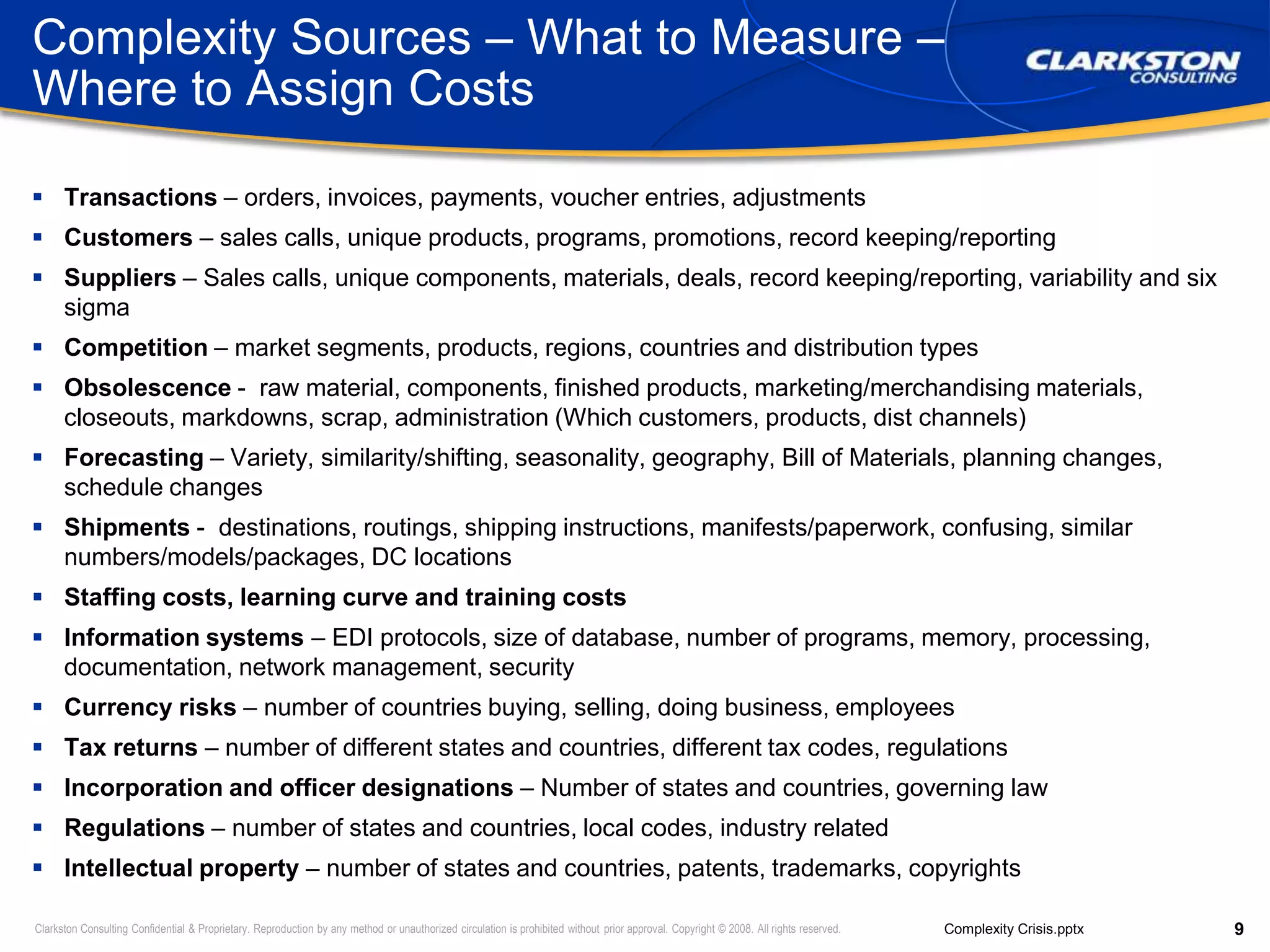 Complexity Sources – What to Measure – Where to Assign CostsTransactions – orders, invoices, payments, voucher entries, adjustmentsCustomers – sales calls, unique products, programs, promotions, record keeping/reportingSuppliers – Sales calls, unique components, materials, deals, record keeping/reporting, variability and six sigmaCompetition – market segments, products, regions, countries and distribution typesObsolescence -  raw material, components, finished products, marketing/merchandising materials, closeouts, markdowns, scrap, administration (Which customers, products, dist channels)Forecasting – Variety, similarity/shifting, seasonality, geography, Bill of Materials, planning changes, schedule changesShipments -  destinations, routings, shipping instructions, manifests/paperwork, confusing, similar numbers/models/packages, DC locationsStaffing costs, learning curve and training costsInformation systems – EDI protocols, size of database, number of programs, memory, processing, documentation, network management, securityCurrency risks – number of countries buying, selling, doing business, employeesTax returns – number of different states and countries, different tax codes, regulationsIncorporation and officer designations – Number of states and countries, governing lawRegulations – number of states and countries, local codes, industry relatedIntellectual property – number of states and countries, patents, trademarks, copyrights
