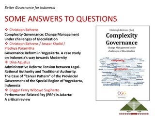 Better Governance for Indonesia


SOME ANSWERS TO QUESTIONS
 Christoph Behrens
Complexity Governance: Change Management
under challenges of Glocalization
 Christoph Behrens / Anwar Kholid /
Pradnya Paramitha
Governance Reform in Yogyakarta. A case study
on Indonesia’s way towards Modernity
 Dina Agustus
Administrative Reform: Tension between Legal-
Rational Authority and Traditional Authority.
The Case of “Career Pattern” of the Provincial
Government of the Special Region of Yogyakarta,
Indonesia
 Enggar Ferry Wibowo Sugiharto
Performance-Related Pay (PRP) in Jakarta:
A critical review                                                                        DECISIONS

                                                                            DISCOURSE                    (S)ELECTION




                                                                                           COLLECTIVE


                                                                                        ASSESSMENT
                                                                                           INDIVIDUAL




                                                                OPEN MIND
                                                               FOR CHANGE
                                                                                                                       TRUST




                                                  EQUALITY                                 RULE OF LAW                               SAFETY




                                                  INDIVIDUAL
                                                                                         REALITIES                             COLLECTIVE
 