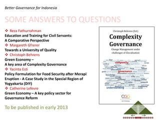 Better Governance for Indonesia


SOME ANSWERS TO QUESTIONS
 Reza Fathurrahman
Education and Training for Civil Servants:
A Comparative Perspective
 Margareth Gfrerer
Towards a University of Quality
 Christoph Behrens
Green Economy –
A key area of Complexity Governance
 Yacinta Esti
Policy Formulation for Food Security after Merapi
Eruption - A Case Study in the Special Region of
Yogyakarta (DIY)
 Catherine Lefevre
Green Economy – A key policy sector for
Governance Reform
                                                                                           DECISIONS




To be published in early 2013                                     OPEN MIND
                                                                              DISCOURSE




                                                                                             COLLECTIVE


                                                                                          ASSESSMENT
                                                                                             INDIVIDUAL
                                                                                                           (S)ELECTION




                                                                 FOR CHANGE
                                                                                                                         TRUST




                                                    EQUALITY                                 RULE OF LAW                               SAFETY




                                                    INDIVIDUAL
                                                                                           REALITIES                             COLLECTIVE
 