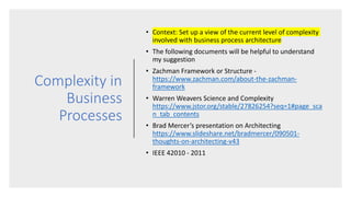 Complexity in
Business
Processes
• Context: Set up a view of the current level of complexity
involved with business process architecture
• The following documents will be helpful to understand
my suggestion
• Zachman Framework or Structure -
https://www.zachman.com/about-the-zachman-
framework
• Warren Weavers Science and Complexity
https://www.jstor.org/stable/27826254?seq=1#page_sca
n_tab_contents
• Brad Mercer’s presentation on Architecting
https://www.slideshare.net/bradmercer/090501-
thoughts-on-architecting-v43
• IEEE 42010 - 2011
 