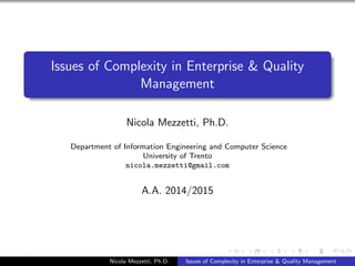 Issues of Complexity in Enterprise & Quality 
Management 
Nicola Mezzetti, Ph.D. 
Department of Information Engineering and Computer Science 
University of Trento 
nicola.mezzetti@gmail.com 
A.A. 2014/2015 
Nicola Mezzetti, Ph.D. Issues of Complexity in Enterprise & Quality Management 
 