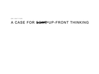 O R B E T T E R
A CASE FORA CASE FOR SOME UP-FRONT THINKING
 