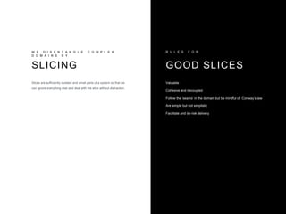 W E D I S E N T A N G L E C O M P L E X
D O M A I N S B Y
SLICING
Slices are sufficiently isolated and small parts of a system so that we
can ignore everything else and deal with the slice without distraction.
Valuable
Cohesive and decoupled
Follow the ‘seams’ in the domain but be mindful of Conway’s law
Are simple but not simplistic
Facilitate and de-risk delivery
R U L E S F O R
GOOD SLICES
 