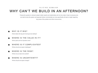 S L I C I N G D O M A I N S
WHY CAN’T WE BUILD IN AN AFTERNOON?
Posing this question to relevant subject matter experts and stakeholders will not only make it clear to everyone why
we need to slice the system and approach deliver incrementally but more specifically will lead to insight regarding
key areas of the problem and inform how we slice.
W H E R E I S U N C E R T A I N T Y ?
Where should we expect change?
■
■
■
W H E R E I S T H E R I S K ?
Where do we need to be careful?
■
W H Y I S I T B I G ?
What makes this big and how big are we talking?
W H E R E I S T H E V A L U E I N I T ?
Which parts are the important ones?
W H E R E I S I T C O M P L I C A T E D ?
Where should we expect challenges?
■
 