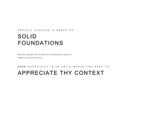P R O J E C T S U C C E S S I S B A S E D O N
SOLID
FOUNDATIONS
Being lean and agile does not mean we can compromise or ignore the
bedrock our projects are build on.
APPRECIATE THY CONTEXT
E V E N E S P E C I A L L Y I N A N A G I L E W O R L D Y O U N E E D T O
 