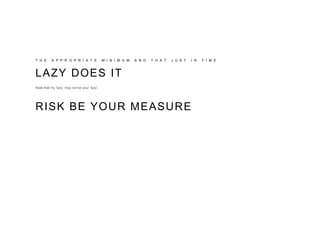 T H E A P P R O P R I A T E M I N I M U M A N D T H A T J U S T I N T I M E
LAZY DOES IT
Note that my ‘lazy’ may not be your ‘lazy’.
RISK BE YOUR MEASURE
 
