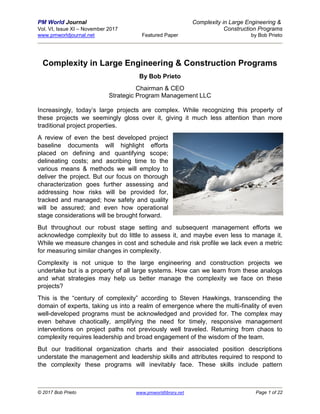 PM World Journal Complexity in Large Engineering &
Vol. VI, Issue XI – November 2017 Construction Programs
www.pmworldjournal.net Featured Paper by Bob Prieto
© 2017 Bob Prieto www.pmworldlibrary.net Page 1 of 22
Complexity in Large Engineering & Construction Programs
By Bob Prieto
Chairman & CEO
Strategic Program Management LLC
Increasingly, today’s large projects are complex. While recognizing this property of
these projects we seemingly gloss over it, giving it much less attention than more
traditional project properties.
A review of even the best developed project
baseline documents will highlight efforts
placed on defining and quantifying scope;
delineating costs; and ascribing time to the
various means & methods we will employ to
deliver the project. But our focus on thorough
characterization goes further assessing and
addressing how risks will be provided for,
tracked and managed; how safety and quality
will be assured; and even how operational
stage considerations will be brought forward.
But throughout our robust stage setting and subsequent management efforts we
acknowledge complexity but do little to assess it, and maybe even less to manage it.
While we measure changes in cost and schedule and risk profile we lack even a metric
for measuring similar changes in complexity.
Complexity is not unique to the large engineering and construction projects we
undertake but is a property of all large systems. How can we learn from these analogs
and what strategies may help us better manage the complexity we face on these
projects?
This is the “century of complexity” according to Steven Hawkings, transcending the
domain of experts, taking us into a realm of emergence where the multi-finality of even
well-developed programs must be acknowledged and provided for. The complex may
even behave chaotically, amplifying the need for timely, responsive management
interventions on project paths not previously well traveled. Returning from chaos to
complexity requires leadership and broad engagement of the wisdom of the team.
But our traditional organization charts and their associated position descriptions
understate the management and leadership skills and attributes required to respond to
the complexity these programs will inevitably face. These skills include pattern
 