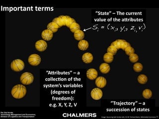 Important	
  terms

”State”	
  –	
  The	
  current	
  
value	
  of	
  the	
  a6ributes

Si = (xi, yi, zi, vi)

”A6ributes”	
  –	
  a	
  
collec9on	
  of	
  the	
  
system’s	
  variables	
  
(degrees	
  of	
  
freedom):	
  
e.g.	
  X,	
  Y,	
  Z,	
  V
Per Olof Arnäs,
Technology Management and Economics,
Division of Logistics and Transportation

”Trajectory”	
  –	
  a	
  
succession	
  of	
  states
Image:	
  Bouncing	
  ball	
  strobe	
  edit,	
  CC-­‐BY	
  	
  Richard	
  Bartz,	
  Wikimedia	
  Commons 11

 