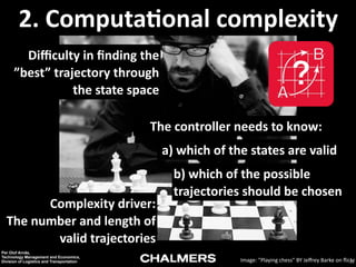 2.	
  Computa9onal	
  complexity
Diﬃculty	
  in	
  ﬁnding	
  the	
  
”best”	
  trajectory	
  through	
  
the	
  state	
  space
The	
  controller	
  needs	
  to	
  know:
a)	
  which	
  of	
  the	
  states	
  are	
  valid

Complexity	
  driver:	
   
The	
  number	
  and	
  length	
  of	
  
valid	
  trajectories
Per Olof Arnäs,
Technology Management and Economics,
Division of Logistics and Transportation

b)	
  which	
  of	
  the	
  possible	
  
trajectories	
  should	
  be	
  chosen

Image:	
  ”Playing	
  chess”	
  BY	
  Jeﬀrey	
  Barke	
  on	
  ﬂickr
19

 