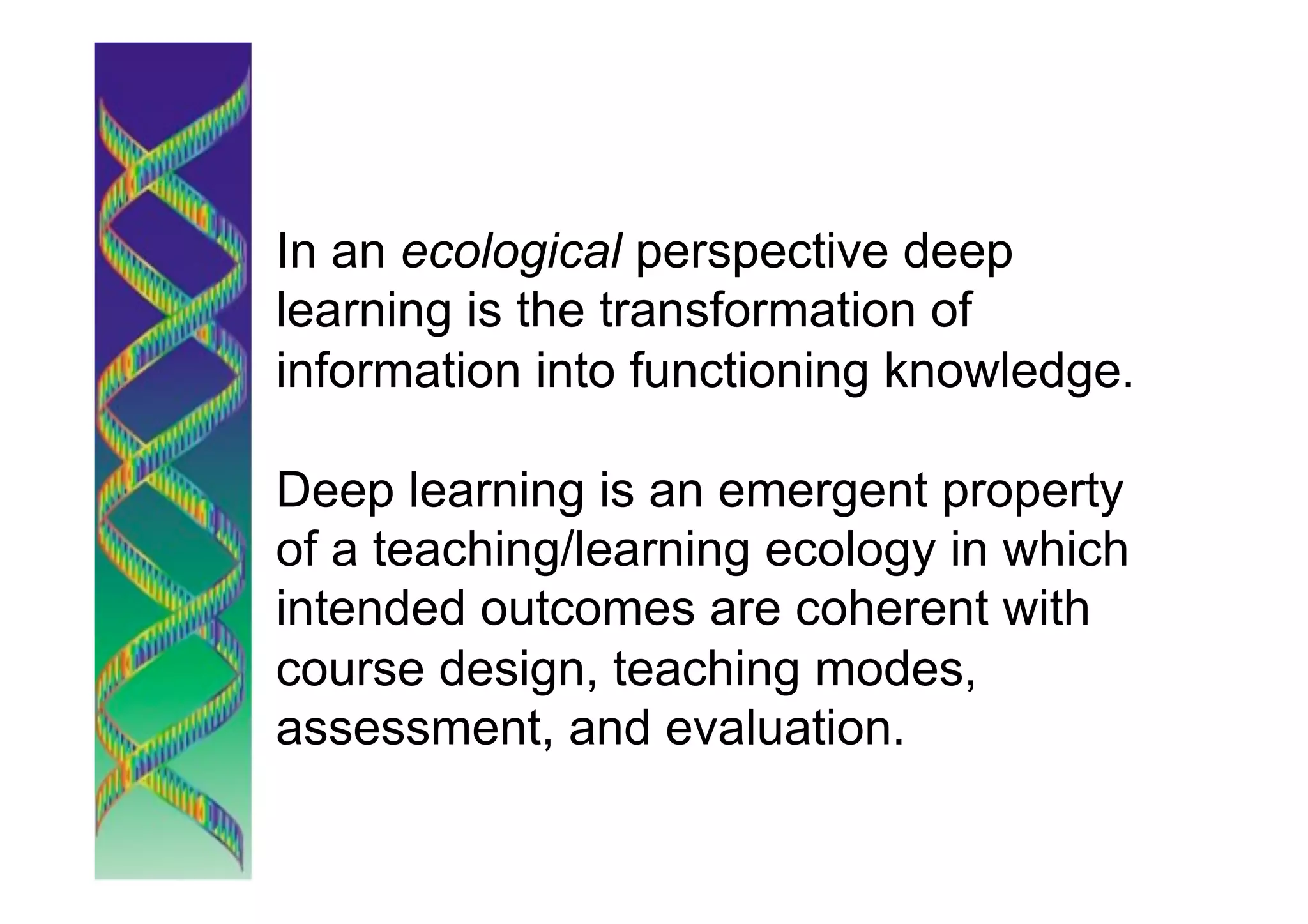 In an ecological perspective deep
learning is the transformation of
information into functioning knowledge.

Deep learning is an emergent property
of a teaching/learning ecology in which
intended outcomes are coherent with
course design, teaching modes,
assessment, and evaluation.
 