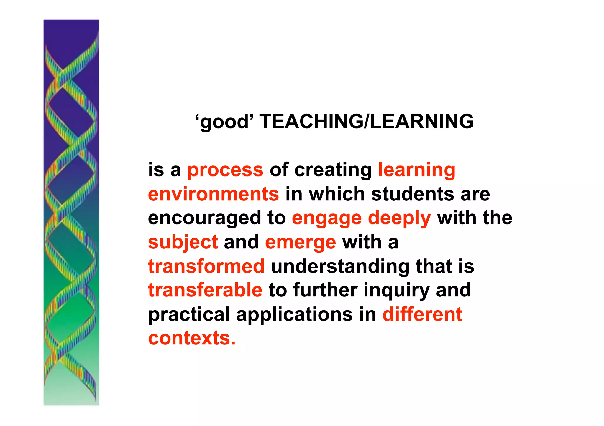 ‘good’ TEACHING/LEARNING

is a process of creating learning
environments in which students are
encouraged to engage deeply with the
subject and emerge with a
transformed understanding that is
transferable to further inquiry and
practical applications in different
contexts.
 