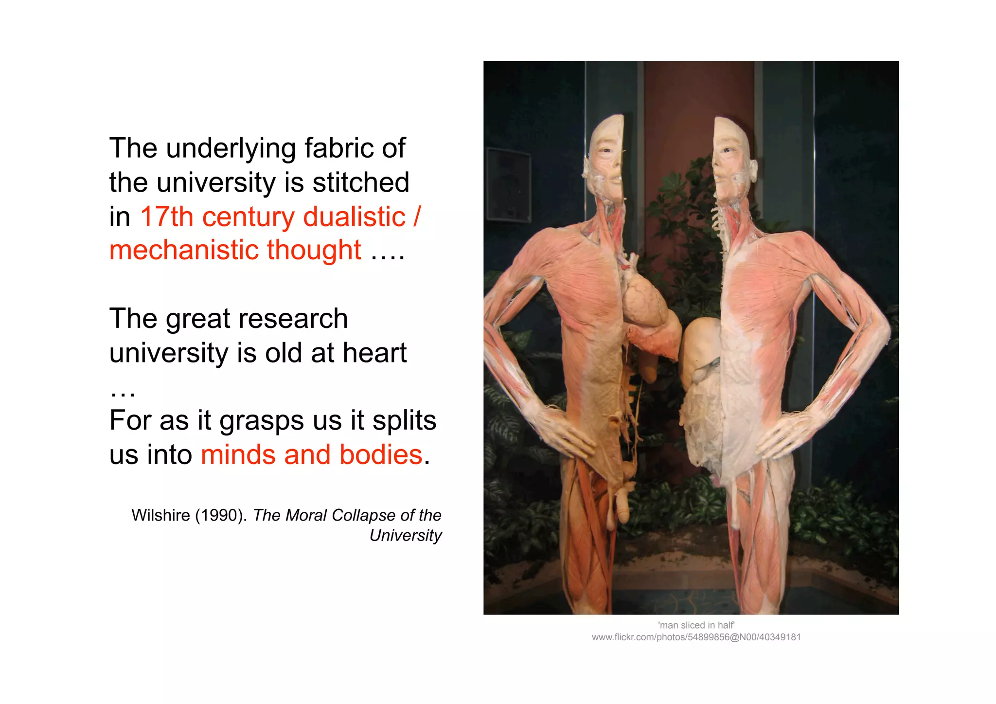 The underlying fabric of
the university is stitched
in 17th century dualistic /
mechanistic thought ….

The great research
university is old at heart
…
For as it grasps us it splits
us into minds and bodies.

 Wilshire (1990). The Moral Collapse of the
                                 University




                                                             'man sliced in half'
                                              www.flickr.com/photos/54899856@N00/40349181
 