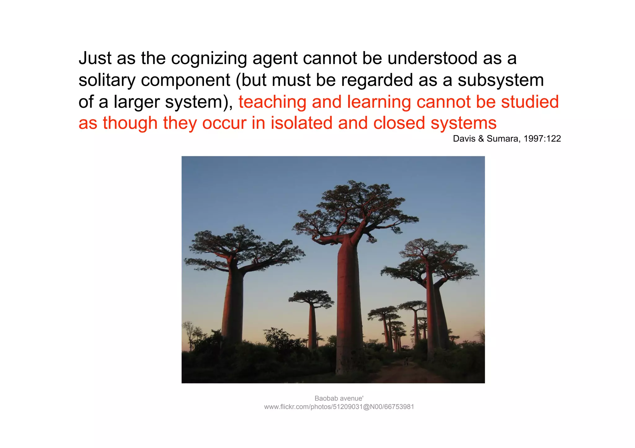 Just as the cognizing agent cannot be understood as a
solitary component (but must be regarded as a subsystem
of a larger system), teaching and learning cannot be studied
as though they occur in isolated and closed systems
                                                                     Davis & Sumara, 1997:122




                                       Baobab avenue'
                       www.flickr.com/photos/51209031@N00/66753981
 