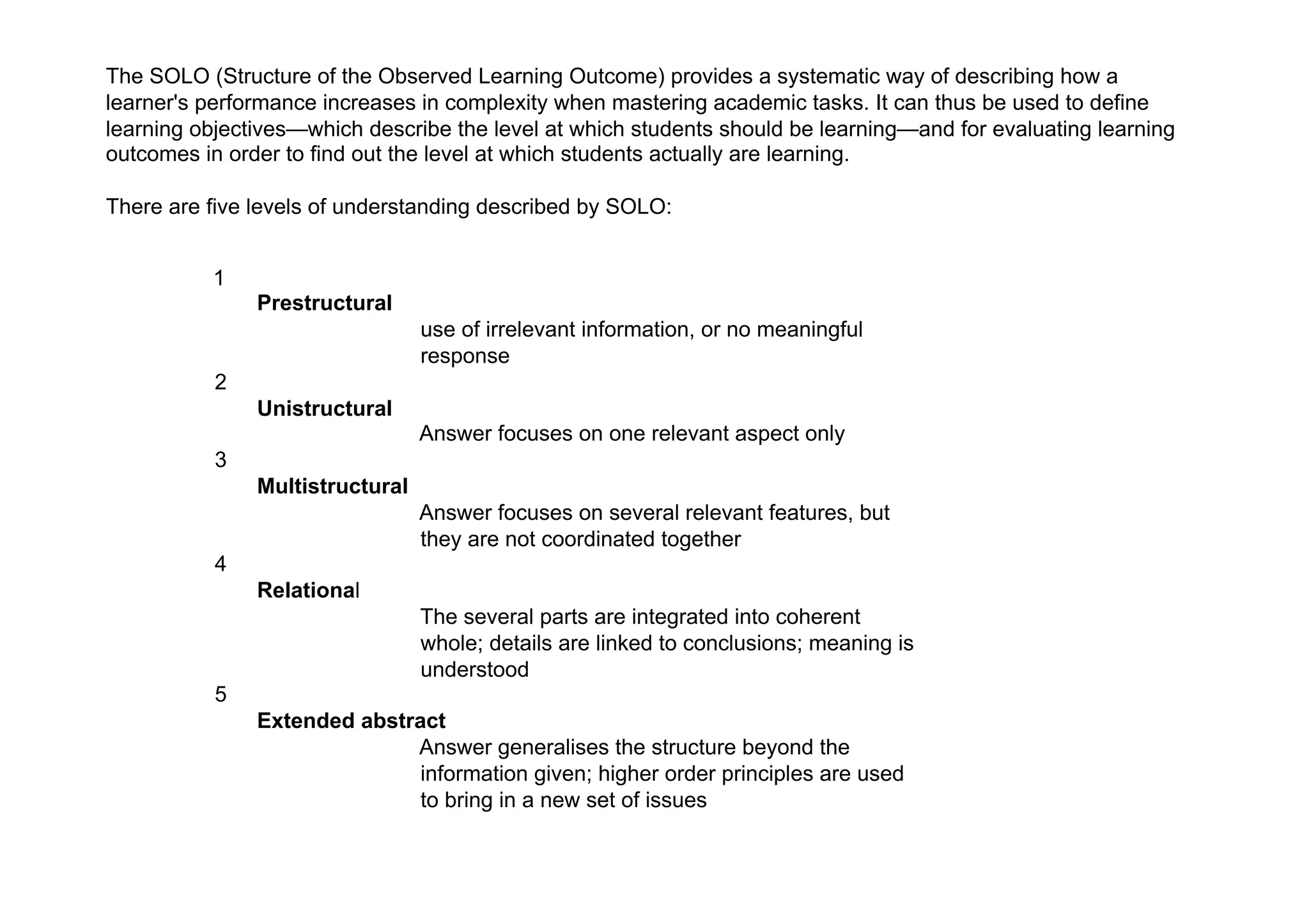 The SOLO (Structure of the Observed Learning Outcome) provides a systematic way of describing how a
learner's performance increases in complexity when mastering academic tasks. It can thus be used to define
learning objectives—which describe the level at which students should be learning—and for evaluating learning
outcomes in order to find out the level at which students actually are learning.

There are five levels of understanding described by SOLO:


          1
               Prestructural
                                 use of irrelevant information, or no meaningful
                                 response
           2
               Unistructural
                                 Answer focuses on one relevant aspect only
           3
               Multistructural
                                 Answer focuses on several relevant features, but
                                 they are not coordinated together
           4
               Relational
                                 The several parts are integrated into coherent
                                 whole; details are linked to conclusions; meaning is
                                 understood
           5
               Extended abstract
                             Answer generalises the structure beyond the
                              information given; higher order principles are used
                              to bring in a new set of issues 
 
