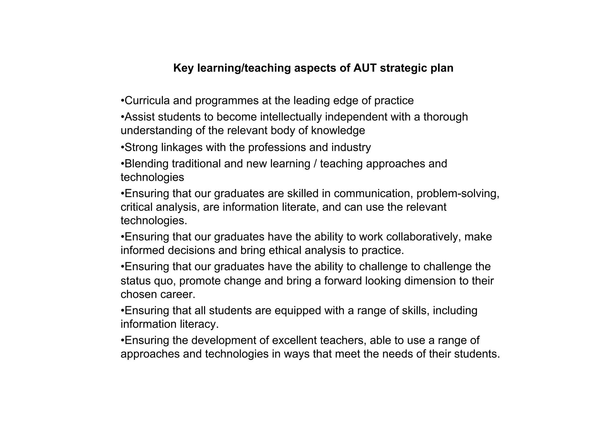 Key learning/teaching aspects of AUT strategic plan

• Curricula and programmes at the leading edge of practice
• Assist students to become intellectually independent with a thorough
understanding of the relevant body of knowledge
• Strong linkages with the professions and industry
• Blending traditional and new learning / teaching approaches and
technologies
• Ensuring that our graduates are skilled in communication, problem-solving,
critical analysis, are information literate, and can use the relevant
technologies.
• Ensuring that our graduates have the ability to work collaboratively, make
informed decisions and bring ethical analysis to practice.
• Ensuring that our graduates have the ability to challenge to challenge the
status quo, promote change and bring a forward looking dimension to their
chosen career.
• Ensuring that all students are equipped with a range of skills, including
information literacy.
• Ensuring the development of excellent teachers, able to use a range of
approaches and technologies in ways that meet the needs of their students.
 