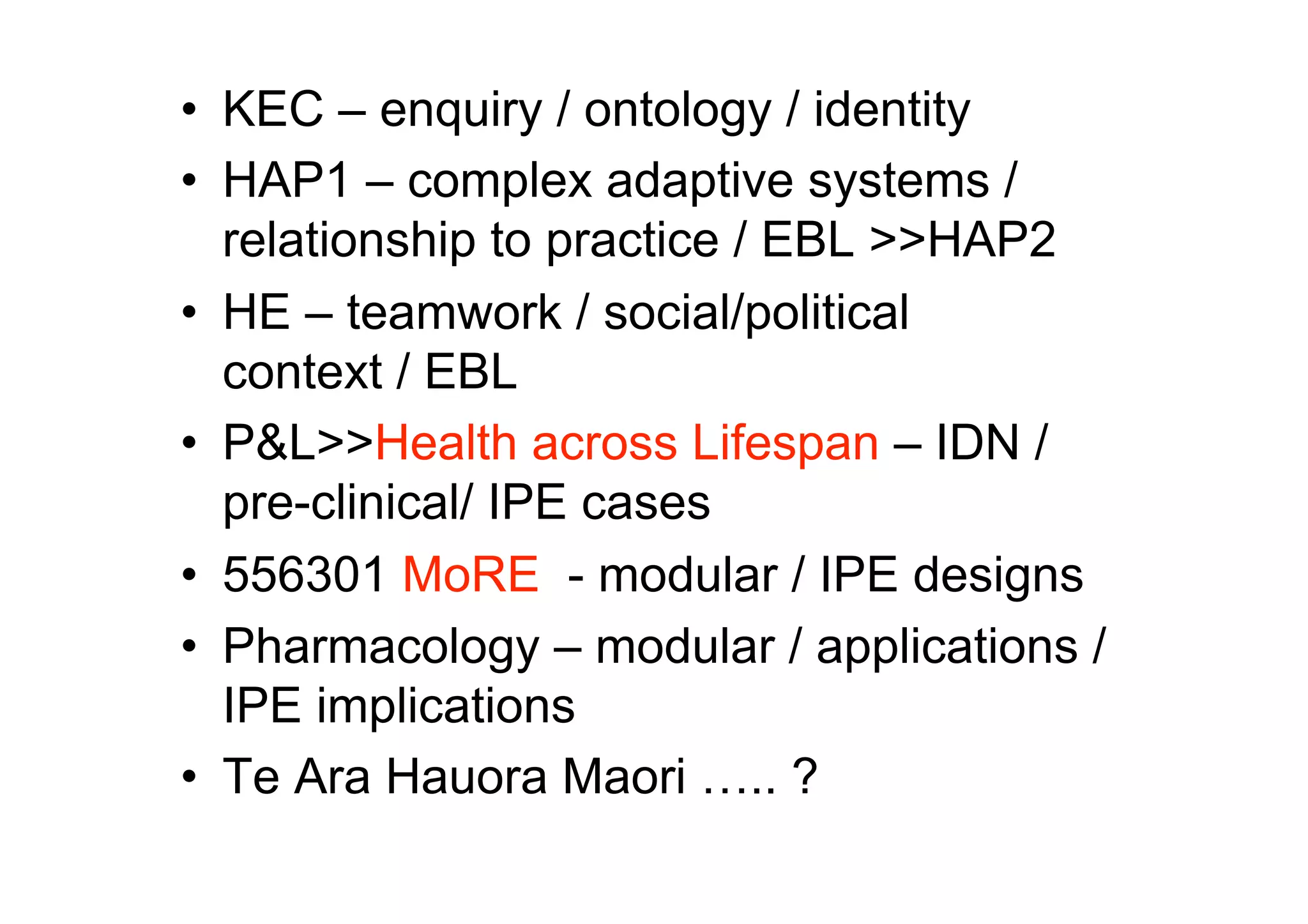 •  KEC – enquiry / ontology / identity
•  HAP1 – complex adaptive systems /
   relationship to practice / EBL >>HAP2
•  HE – teamwork / social/political
   context / EBL
•  P&L>>Health across Lifespan – IDN /
   pre-clinical/ IPE cases
•  556301 MoRE - modular / IPE designs
•  Pharmacology – modular / applications /
   IPE implications
•  Te Ara Hauora Maori ….. ?
 
