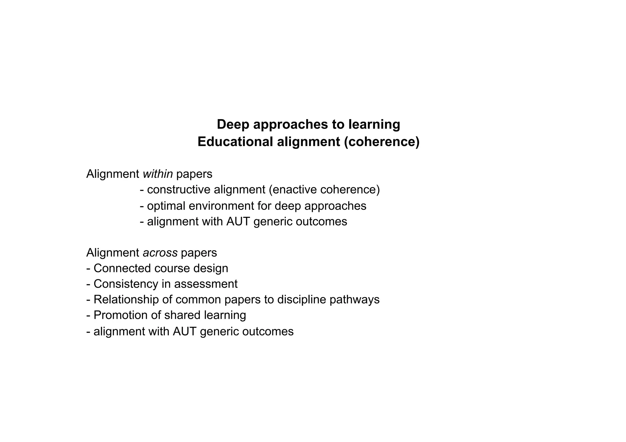 Deep approaches to learning
                    Educational alignment (coherence)

Alignment within papers
         - constructive alignment (enactive coherence)
         - optimal environment for deep approaches
         - alignment with AUT generic outcomes

Alignment across papers
- Connected course design
- Consistency in assessment
- Relationship of common papers to discipline pathways
- Promotion of shared learning
- alignment with AUT generic outcomes
 