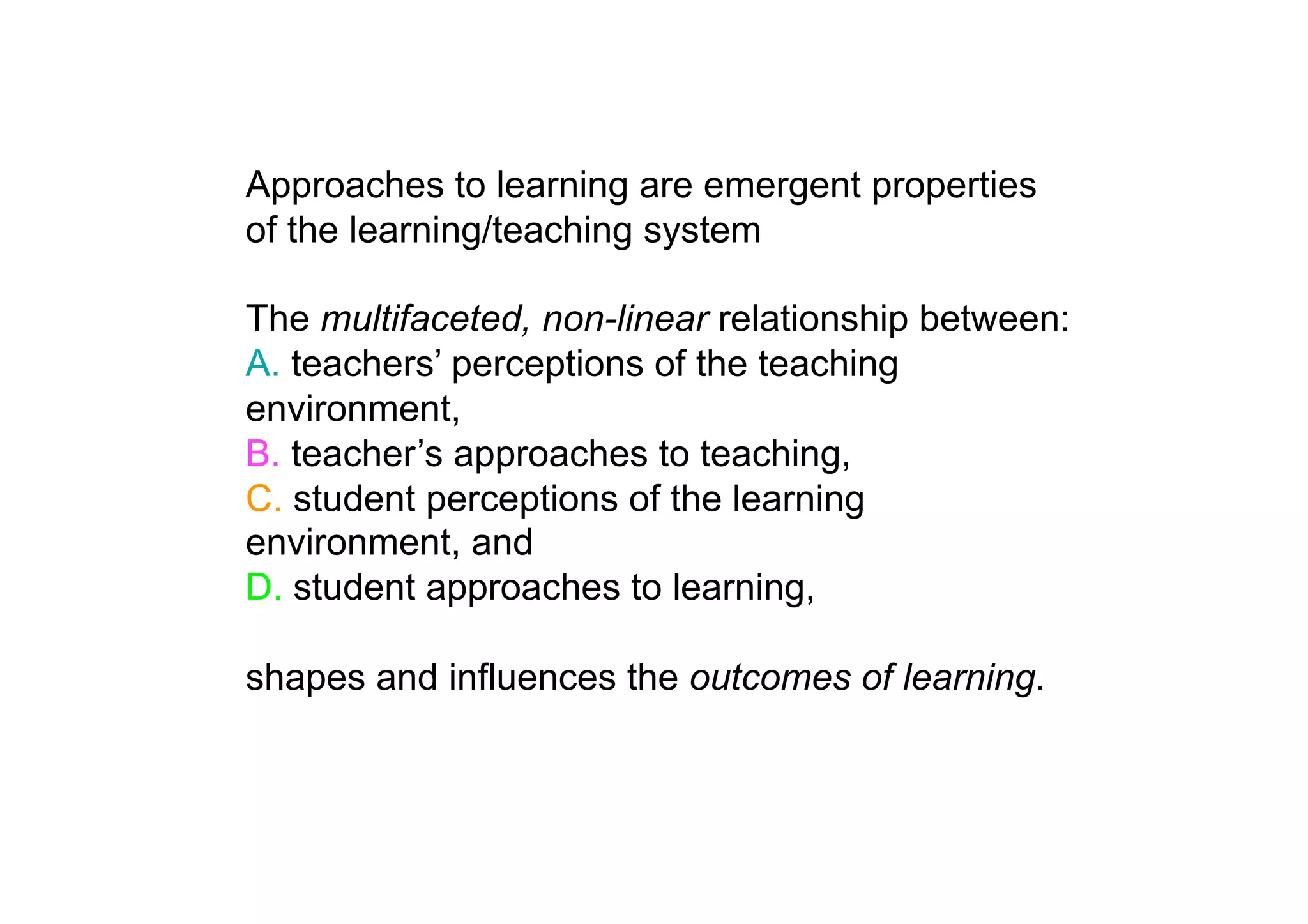 Approaches to learning are emergent properties
of the learning/teaching system

The multifaceted, non-linear relationship between:
A. teachers’ perceptions of the teaching
environment,
B. teacher’s approaches to teaching,
C. student perceptions of the learning
environment, and
D. student approaches to learning,

shapes and influences the outcomes of learning.
 