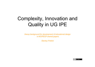Complexity, Innovation and
   Quality in UG IPE
   theory background for development of educational design
                 in NCIPECP shared papers

                       Stanley Frielick
 