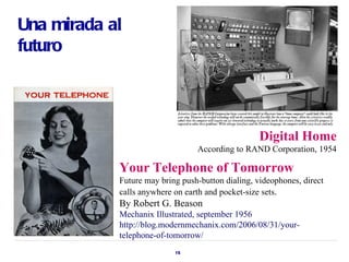 Una mirada al
futuro




                                                   Digital Home
                                 According to RAND Corporation, 1954

            Your Telephone of Tomorrow
            Future may bring push-button dialing, videophones, direct
            calls anywhere on earth and pocket-size sets.
            By Robert G. Beason
            Mechanix Illustrated, september 1956
            http://blog.modernmechanix.com/2006/08/31/your-
            telephone-of-tomorrow/
                           15
 