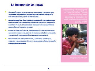 La Internet de las cosas

   Ca v má disposit os de uso cot no t sensor yemisor de coro
      da ez s       iv            idia ienen      es       es       t
    aca (R ID, NFC)embebidos que per en nuev s for s de comunica ó
     l nce F                         mit     a ma               ci n
    ente per s yobj os, yente l pr obj os.
      r sona       et       r os opios et
   Unanuev dimensió se aa a mundo de l infor ció yl s comunica
           a        n ñ de l            a ma n a               ciones:
    en t moment yen cuaquierl r conect ida paat ya at mbié
       odo      o        l   uga,       iv d r odos, hor a n
    paa“t s l s cosa La conexiones se mulipl n ycr n unanuev r de
      r oda a s”. s                     t ica ea            a ed
    r diná : l “int netde l s cosa
     edes mica a er         a s”.
   L idea de “comput ció ubicua “r embebida o simil r ha t
     a s              a n       ”, edes          s”      aes, ce iempo
    que ha est do fl a en ela
          n a ot ndo          mbient No es cienciaficció E e l t oga
                                   e.             - n. xist a ecnol í
    yexist l v ó yl det mina ó de a a rha su consecució
         e a isi n a er ci n v nza cia                       n.
   Paal industiade l s t ecomunica
      r a      r a el              ciones, l int netde l s cosa es una
                                           a er         a s
    oporunida paaca aiza elé o de l s comunica
        t d r pit l r xit a                       ciones mó il per t mbié
                                                            v es, o a n
    paaexpl a nuev s fr er s
      r or r a ont a




                                                             26
 