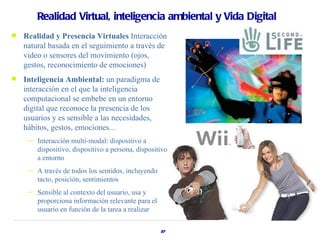 Realidad Virtual, inteligencia ambiental y Vida Digital
   Realidad y Presencia Virtuales Interacción
    natural basada en el seguimiento a través de
    video o sensores del movimiento (ojos,
    gestos, reconocimiento de emociones)
   Inteligencia Ambiental: un paradigma de
    interacción en el que la inteligencia
    computacional se embebe en un entorno
    digital que reconoce la presencia de los
    usuarios y es sensible a las necesidades,
    hábitos, gestos, emociones...
     —   Interacción multi-modal: dispositivo a
         dispositivo, dispositivo a persona, dispositivo
         a entorno
     —   A través de todos los sentidos, incluyendo
         tacto, posición, sentimientos
     —   Sensible al contexto del usuario, usa y
         proporciona información relevante para el
         usuario en función de la tarea a realizar

                                                      27
 