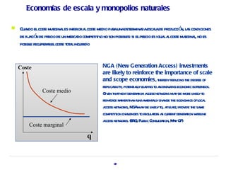 Economías de escala y monopolios naturales

   Cua elcost magina es infer a cost medio paaunadet mina escaade pr
        ndo       e r l          ior l e         r        er da l          oducció l s condiciones
                                                                                  n, a
    de fij ció de pr de un mer do compet iv no son posibl si elpr es igua a cost magina, no es
         a n ecio              ca       it o            es:      ecio    ll e r l
    posibl r
          e ecuper relcost t a incurido
                   a     e ot l r


    Coste                                   NGA (New Generation Access) investments
                                             are likely to reinforce the importance of scale
                                             and scope economies, t ebyr    her educing t degr of
                                                                                        he ee
                                             r ica it pot ial l ding t a endur economic botl
                                              epl bil y, ent ly ea o n           ing           teneck.
               Coste medio                   G en t tnextgener t a net or ma be mor l yt
                                               iv ha            aion ccess w ks y         e ikel o
                                             r ce r t t n funda al cha t economics ofl l
                                              einfor aher ha        ment ly nge he              oca
                                             a net or NG ma be l yt a l st pr ide t sa
                                              ccess w ks, A y ikel o, t ea , ov he me
                                             compet ion chal
                                                    it     lenges t r aor a curentgener t w el
                                                                  o egul t s s r        aion ir ine
                                             a net or (E G Publ Consulaion, M y0
                                              ccess w ks. R , ic             t t a 7)
        Coste marginal

                                     q


                                                  32
 
