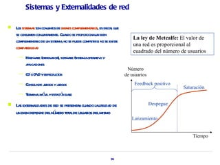 Sistemas y Externalidades de red

   L sist s son conj os de bienes compl aios, es decir que
     os ema           unt              ement r          ,
    se consumen conj a e. Cua se pr cionaun bien
                   unt ment    ndo opor
                                                                   La ley de Metcalfe: El valor de
    compl aio de un sist , no se puede compet si no se exist
          ement r         ema                 ir           e
                                                                   una red es proporcional al
    compaibil d
          t ida
                                                                   cuadrado del número de usuarios
     —   Hadw r (or dor soft ae (sist oper t o y
           r ae dena ), w r ema aiv
         a ica
          pl ciones
                                                                Número
     —   CD o DV yr oduct
                D epr or                                       de usuarios
     —   Consol de j
              a uegos yj
                       uegos                                       Feedback positivo
                                                                                        Saturación
     —   T mina mó ilyest ció ba
          er l v        a n se
   L s ext naida de r se pr a cua l ut ida de
     a er l des ed esent n ndo a il d                                        Despegue
    un bien depende delnú o t a de usuaios delmismo
                         mer ot l      r
                                                                  Lanzamiento


                                                                                            Tiempo



                                                       34
 