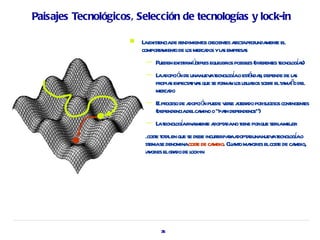 Paisajes Tecnológicos, Selección de tecnologías y lock-in

                        L exist de r
                          a encia endimient cr es a apr
                                           os ecient fect ofunda e el
                                                                ment
                         compora o de l mer dos yl s empr s
                               t mient os ca      a      esa
                          —   Pueden exist mút es equil ios posibl (difer es t oga
                                         ir lipl      ibr        es      ent ecnol í s)
                          —   L a ó de unanuev t ogao est nda, depende de l s
                               a dopci n         a ecnol í      á r             a
                                opia     aiv s          ma os r          e a ñ
                              pr s expect t a que se for n l usuaios sobr elt mao del
                              mer do
                                 ca
                          —   E pr de a ó puede v se at a porsucesos cont
                               l oceso dopci n       er ler do          ingent
                                                                             es
                              (dependenciadelca o “pah dependence”)
                                               mino  t
                          —    a ecnol í l e dopt da iene
                              L t ogafinament a a no t porque serl mej
                                                                 a or
                                                                       a ecnol í
                         E cost t a en que se debe incurirpaaa a unanuev t ogao
                          l e ot l                      r r dopt r
                         sist se denominacost de ca Cua o ma es elcost de ca
                            ema                e      mbio. nt yor        e     mbio,
                         ma es elgr do de l in
                            yor      a       ock-




                                35
 