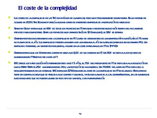 El coste de la complejidad
                    ej d a IC            í es
    L cost de l compl ida de l s T son difcil de cua ifica, per muypr bl e exor a es. E un infor de
     os es a                                         nt r o          oba ement bit nt n         me
       ubr     0 , he conomistofr í aguna cifr s de difer es empr s de inv iga ó de mer dos
    oct e de 20 4 T E            eca l s a               ent     esa      est ci n     ca
   St ndish Goup est que un 66% de t l pr os en ITfr ca n o necesit n mucho má t
     a        r     ima             odos os oyect    a sa          a           s iempo deliniciament
                                                                                                l e
    pr ist paacompl ase. E r l pr os muygr ndes (má de $10milones), el98 se r r sa
      ev o r         et r nte os oyect         a   s          l           % eta .
                       r           a       ej d : a ed        dena es          esa í    á í
    G rnerpr cionaotamedidade l compl ida en IT L r de or dor de unaempr tpicaest cada175 hor s
     at opor                                                                                        a
        a da l ñ                ea        den                  na l ñ
    no pl nifica s a ao. Los empl dos pier unamediade unasema a ao en baal rcontasus r l r nt PCs. Un
                                                                         t la r       ecacit a es
    empl do it a e, un v
        ea iner nt         endedorporej o, incure en un cost extaa lde ITde $4 0
                                        empl    r          e r nnua           .4 0
   G rnerest que l Oper dor ga a de mediaun 6,5% de sus ingr en IT Un 60 se dedicaaa iv des de
     at     ima os a es st n                                 esos .      %           ct ida
    ma enimient (“Keeping t l s on”)
      nt      o           he ight
   IDCofr l daos quizá má estemecedor ha 15 aos, el75% delpr
           ece os t      s s r            es: ce ñ                                      ba a dquisició de
                                                                 esupuest de ITse dedica al a
                                                                         o                            n
    nuev HWySWyel25% ama enimient Hoy, l pr ció se hainv t Un 708 % delga o en ITes dedica a
         o                   nt       o.     a opor n       erido.      -0         st            do
    r v pr ema en l sist s. IDCest en $750milones elcost de l compl ida en ITen elmundo. E acifr no
     esol er obl s os ema               ima        l       e a          ej d                  st a
    t en cuent l cagaque se ta a al cl es yusuaios, yaseaen la da a calcent / pdesk, en l s numer s
     iene        aa r          r sl da os ient      r           l ma s l l erhel               a       osa
    funcionaida que no pueden usase en t t de ga s, o en pur fr r ció
            l des                r     odo ipo   dget       a usta n




                                                    40
 