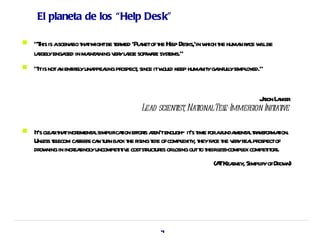 El planeta de los “Help Desk”

   "T is ascenaio t tmightbe t med 'Pl netoft Hel Desks,'in w t huma r ce w lbe
      his       r ha           er     a      he p             hich he n a il
    l r yenga in ma a v yl r soft ae syst
     agel     ged    int ining er age w r ems."
   "Itis nota ent el una l pr
              n ir y ppeaing ospect since itw d keep huma yga l empl
                                  ,          oul         nit infuly oyed."


                                                                     J r L nier
                                                                      aon a
                                      Lead scient , Nat
                                                ist ionalTel
                                                           e-Immer Init ive
                                                                  sion iat

   It cl rt tincr a simpl t effors aen'tenough— it t forafunda a ta maion.
     's ea ha ement l ificaion t r                       's ime       ment l r nsfor t
    Unl t ecom car s ca t n ba t r t ofcompl y, t fa t v yr lpr
       ess el       rier n ur ck he ising ide         exit hey ce he er ea ospectof
    dr ning in incr singl uncompet iv coststuct es orl outt t l compl compet or
      ow           ea y          it e      r ur osing o heir ess- ex              it s.
                                                              (A Keaney, Simpl ofDr n)
                                                                T r          ify ow




                                             41
 