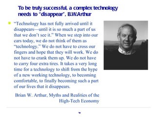 To be truly successful, a complex technology
      needs to “disappear”, B.W.Arthur
   “Technology has not fully arrived until it
    disappears—until it is so much a part of us
    that we don’t see it.” When we step into our
    cars today, we do not think of them as
    “technology.” We do not have to cross our
    fingers and hope that they will work. We do
    not have to crank them up. We do not have
    to carry four extra tires. It takes a very long
    time for a technology to shift from the hype
    of a new working technology, to becoming
    comfortable, to finally becoming such a part
    of our lives that it disappears.
    Brian W. Arthur, Myths and Realities of the
                         High-Tech Economy

                                       42
 