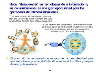 Hacer “desaparecer” las tecnologías de la información y
    las comunicaciones es una gran oportunidad para los
    operadores de telecomunicaciones…
     “You have to push all the complexity to the
    back end in order to make the front end very
    simple, Marc Benioff, Boss of Salesforce.com
                                     Is the network the computer?: Telecommunications
                                     Operators seem to be the most logical providers of a
                                         new communications, storage and processing
                                              infrastructure (Sun Microsystems)




    El gran reto de las operadoras es ocultar la complejidad para
     que sus clientes puedan disfrutar de unos servicios útiles y simples
     de usar y de mantener.

                                             43
 