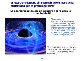 El reto: Cómo lograrlo sin sucumbir ante el peso de la
complejidad que es preciso gestionar
La oportunidad de ser un agujero negro para la
                 complejidad!!

                                      El operador de
                                       telecomunicaciones debe
                                       convertirse en un “agujero
                                       negro” que atrae hacia su
                                       interior toda la complejidad
                                       de los servicios, pero sin que
                                       el peso de la gestión haga
                                       colapsar las operaciones




                                  “The next thing in technology is
                                   not just big but truly huge: the
                                   conquest of complexity” (The
                                   Economist)

                          44
 