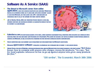 Software As A Service (SAAS)
   The threat to Microsoft comes from online
    applications, w ae cha howpeopl use comput s. Rahert n
                      hich r nging         e         er t ha
    r ying on a oper t syst a it a t a icaion soft ae— bought
     el        n aing em nd s ssociaed ppl t          wr
    in abox fr M osoft a t l ded ont aPC— computeruser ae
              om icr , nd hen oa       o               sr
    incr singl a e t calup t soft ae t need ov t int net
        ea y bl o l he w r hey                er he er .
   J a A zon, G e, eBa a ot fir pr ide ser ices v t w
     ust s ma oogl        y nd her ms ov        v ia he eb,
    soft ae compa ae nowselingsoft ae a asubscr ion ser ice t tca
       wr          nies r   l    wr s          ipt     v ha n
    be accessed v aw br ser
                 ia eb- ow .




   Salesforce.com, t bestknow exa e oft t end, offer saesfor ma gementt s; ot fir offera
                        he       n mpl his r         s l ce na         ool her ms         ccount a ot ba office
                                                                                               ing nd her ck-
    funct t e ae ev w ba w d-pr
        ions; her r en eb- sed or ocessor a spr dsheet T l er t economic a t
                                          s nd ea      s. his ow s he      nd echnica bar s t ent yforfir w nt to
                                                                                     l rier o r          ms a ing
    compet w h M osoft a w la dil ingt a a a t fir get fr cont olinghowt comput w ks.
          e it icr , s el s ut he dv nt ges he m s om r l               he      er or
   Onl compet or ha e aso ma er quick dev opmenta depl
      ine    it s v l st ed               el      nd oymentt t tM osoftca mach.
                                                           imes ha icr   nnot t
   M nw e open-source software— dev oped co-oper t el a dist ibut fr ofchage— is aso ga gr
     ea hil                         el           aiv y nd r ed ee          r       l ining ound.
          ony, he     orest , echnol eseach fir bel es M osoftfa t biggestchal in t fir hist y: “Bill Gates
    G ge Col t boss ofF r er at
     eor                            ogy-r r m, iev icr           ces he       lenge he m's or
    knows how to compete with anyone who charg es money for products ,” he s ays , “but
    his head explodes whenev er he has to g o up ag ains t anyone who g iv es away products
    for free.”
                                                      “SW on-line”, The Economist, March 30th 2006




                                                              45
 