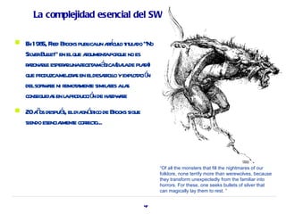 La complejidad esencial del SW

    n 5, r ooks ica rí o it a
    E 198 Fed Br publ un atcul t ul do “No
    Sil erBulet en elque agument por no es
      v l”                r    a que
    r zona e esper runar amá (baade pl t )
     a bl         a      ecet gica l      aa
    que produzcamej a en eldesar l yexpl a ó
                    or s       rolo    ot ci n
    delsoft ae ni r a e simil r al s
           w r emot ment        aes a
              s a oducció de hadw r
    conseguida en l pr       n   r ae
   20aos despué eldia ó ico de Br sigue
        ñ          s,   gn st     ooks
    siendo esenciament corect
                  l e r o...




                                                 “Of all the monsters that fill the nightmares of our
                                                 folklore, none terrify more than werewolves, because
                                                 they transform unexpectedly from the familiar into
                                                 horrors. For these, one seeks bullets of silver that
                                                 can magically lay them to rest. “


                                           47
 