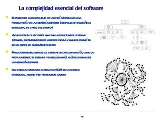 La complejidad esencial del software
   E est de l compl ida de un diseñ sist es una
     l udio a          ej d           o/ ema
    preocupa ó de l ingenierasoft ae (compl ida cicl áica
            ci n a           í wr         ej d om t ,
    estuct a, de daos, delsist )
       r ur l      t          ema
   Agunos est r es a l n l estuct ade sist s
      l       udios ecient naiza a r ur     ema
    soft ae, enconta r l es de escaaymundos pequeñ
        wr         r ndo edes ibr    l            os
    en l gr fos de cl ses/
        os a        a component   es
   Per l infr estuct ade l sist s de unacor a ó como l
       o a a r ur os ema                    por ci n, a
    pr int net se ext yev ucionamá al deldominio de
      opia er ,       iende ol          s lá
              í wr
    l ingenierasoft ae
     a
   L sist s int ca n ser icios (SOA en un ent no
     os ema er mbia v               )        or
    distibuido, a t yen per nent ca
       r         biero     ma e mbio




                                                    49
 