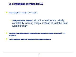 La complejidad esencial del SW


   Naur l e, Br t mbié int ól sol ó
      t ament ooks a n uy a uci n...


     — “gr , don'tbuil soft ae. Let
          ow         d, w r     us turn nature and study
        complexity in living things, instead of just the dead
        works of man”

   E necesaio ca rr dicament l ma aen que concebimos l sist s de infor ció ysus
     s      r mbia a l e a ner                        os ema           ma n
    componentes.
   Ha que a a rl compl ida inher e en l sist s de infor ció
      y br za a       ej d       ent os ema             ma n




                                           50
 
