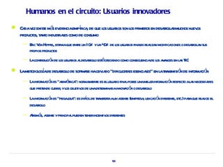 Humanos en el circuito: Usuarios innovadores

   Ca v exist má ev            í ica
      da ez e s idenciaempr , de que l usuaios son l pr os en desar l rmuchos nuev
                                           os r    os imer        rola            os
    pr os, t nt industiaes como de consumo
      oduct a o      rl
     —   Eic V Hippel est que ente un 10 yun 4 % de l usuaios finaes r l n modifica
          r on       , ima      r       %     0     os r          l eaiza          ciones o desar l n sus
                                                                                                rola
         pr pr os
           opios oduct
     —   L contibució de l usuaios a desar l est cr
          a r n os r l rolo á eciendo como consecuenciade l a a en l s T
                                                          os v nces a IC
   L met ogade desar l de soft ae haobv do “dificula esenciaes” en l ta ó de infor ció
     a odol í       rolo      wr        ia         t des     l      a r nsmisi n   ma n
     —   L infor ció es “a ér ”: nor l e es elusuaio fina posee unamej infor ció r
          a ma n sim tica mament                     r    l             or ma n espect al s necesida
                                                                                     o a            des
         que pr ende cubr , yl obj iv de unadet mina innov ció o desar l
               et        ir os et os          er da a n              rolo
     —   L infor ció es “pegaosa es difcilde ta iraun a e (empr , ubica ó difer e, et paaque r l el
          a ma n             j ”:      í     r nsfer   gent    esa     ci n ent c.) r         eaice
         desar l
             rolo
     —   A á a e ypr lpueden t incent os difer es
          dem s, gent incipa ener   iv        ent




                                                     53
 