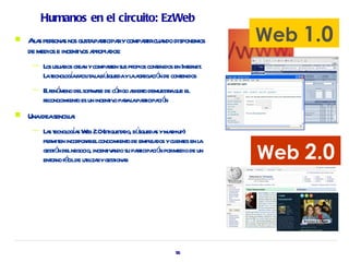 Humanos en el circuito: EzWeb
   Al s per s nos gust pat rycompat cua disponemos
      a sona             a ricipa  rir ndo                        Web 1.0
    de medios e incent os a opia
                     iv pr dos:
     —   Los usuaios cr n ycompat sus pr cont
                 r ea           ren     opios enidos en Int net
                                                          er .
         Lat ogafa it l bú
            ecnol í cil a a squedayl a ega ó de cont
                                       a gr ci n       enidos
     —   E fenó delsoft ae de có a t demuestaque el
          l meno           wr        digo biero    r
         reconocimient es un incent o paal pat ció
                     o            iv r a ricipa n
   Unaideasencila
                 l:
     —   La t oga W 2.0(et a bú
           s ecnol í s eb        iquet do, squeda yma up)
                                                 s sh-

                                                                  Web 2.0
         per en incor a elconocimient de empl dos ycl es en l
            mit      por r              o      ea    ient   a
         gestó delnegocio, incent a su pat ció pormedio de un
             in                 iv ndo ricipa n
         ent no fá de ut iza ygest r
            or cil il r            iona




                                                     55
 